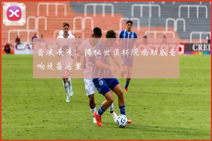 音浪滚滚：揭秘世俱杯现场助威音响设备方案