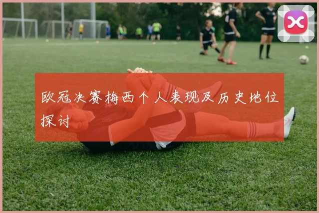 欧冠决赛梅西个人表现及历史地位探讨