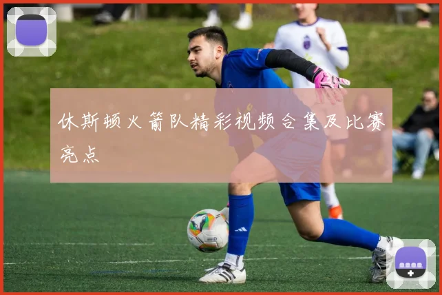 休斯顿火箭队精彩视频合集及比赛亮点