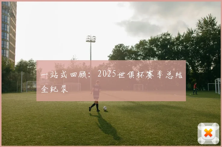 一站式回顾:2025世俱杯赛季总结全纪录