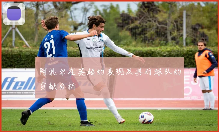 阿扎尔在英超的表现及其对球队的贡献分析