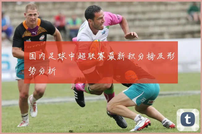 国内足球中超联赛最新积分榜及形势分析