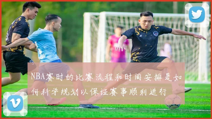 NBA赛时的比赛流程和时间安排是如何科学规划以保证赛事顺利进行