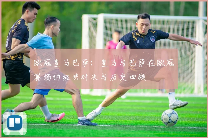 欧冠皇马巴萨：皇马与巴萨在欧冠赛场的经典对决与历史回顾